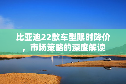 比亚迪22款车型限时降价,市场策略的深度解读 比亚迪22款车型限时降价,市场策略的深度解读