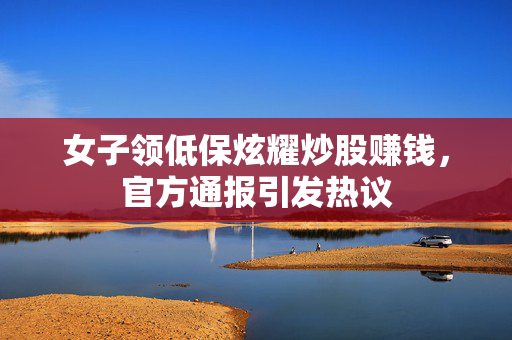 女子领低保炫耀炒股赚钱，官方通报引发热议