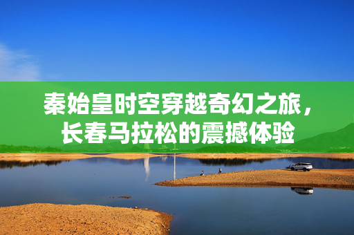 秦始皇时空穿越奇幻之旅，长春马拉松的震撼体验