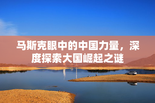 马斯克眼中的中国力量，深度探索大国崛起之谜