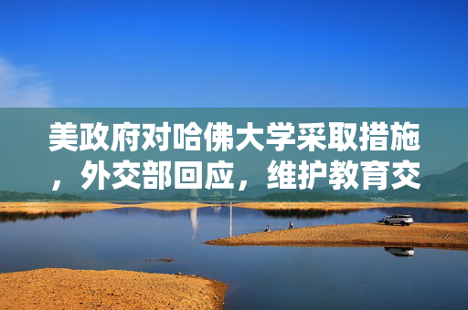 美政府对哈佛大学采取措施，外交部回应，维护教育交流与合作的重要性