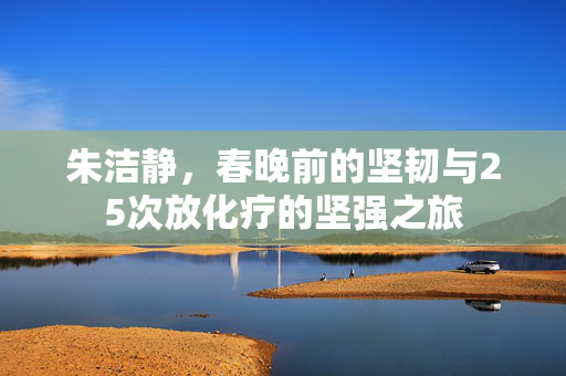 朱洁静，春晚前的坚韧与25次放化疗的坚强之旅