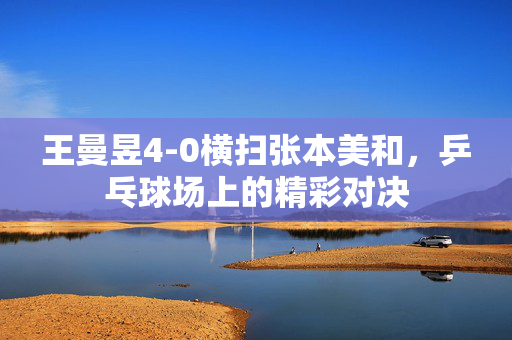 王曼昱4-0横扫张本美和，乒乓球场上的精彩对决