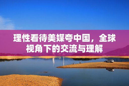 理性看待美媒夸中国，全球视角下的交流与理解