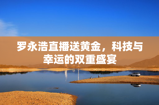 罗永浩直播送黄金，科技与幸运的双重盛宴