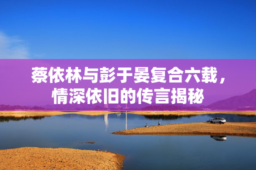 蔡依林与彭于晏复合六载，情深依旧的传言揭秘