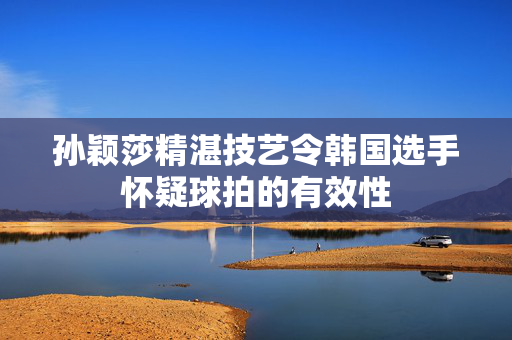 孙颖莎精湛技艺令韩国选手怀疑球拍的有效性