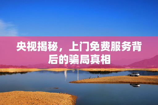 央视揭秘，上门免费服务背后的骗局真相