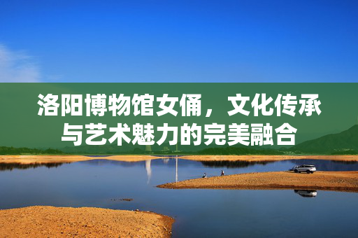洛阳博物馆女俑，文化传承与艺术魅力的完美融合