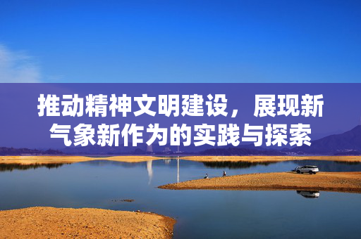 推动精神文明建设，展现新气象新作为的实践与探索