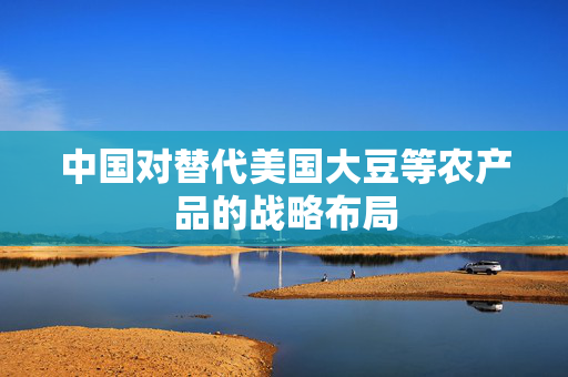 中国对替代美国大豆等农产品的战略布局