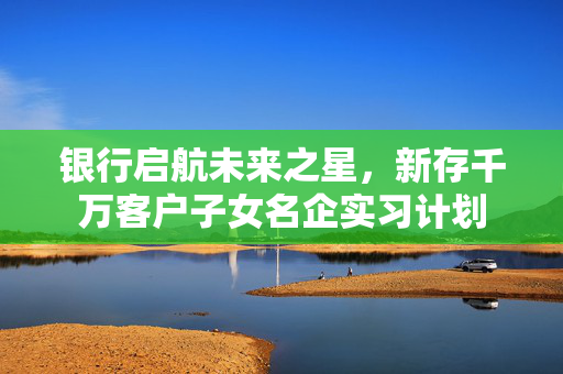 银行启航未来之星，新存千万客户子女名企实习计划