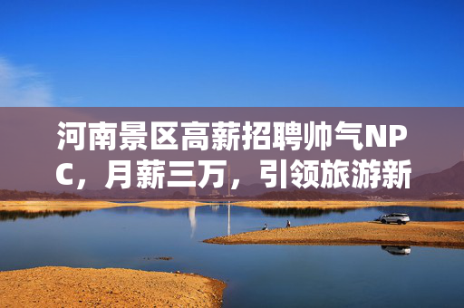 河南景区高薪招聘帅气NPC，月薪三万，引领旅游新风尚