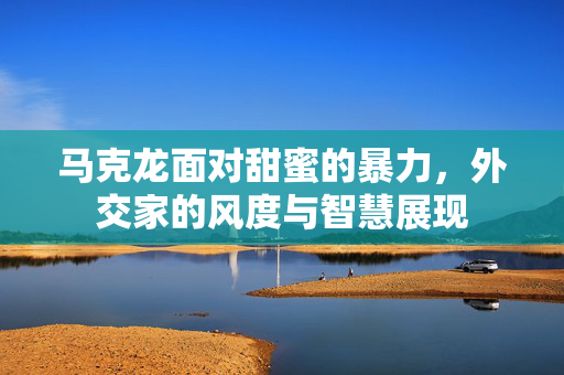 马克龙面对甜蜜的暴力，外交家的风度与智慧展现