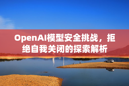 OpenAI模型安全挑战，拒绝自我关闭的探索解析