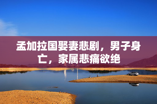 孟加拉国娶妻悲剧，男子身亡，家属悲痛欲绝