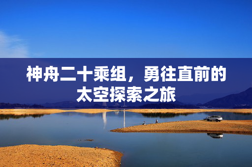 神舟二十乘组，勇往直前的太空探索之旅