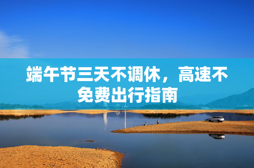 端午节三天不调休，高速不免费出行指南