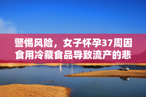 警惕风险，女子怀孕37周因食用冷藏食品导致流产的悲剧提醒