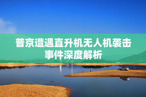 普京遭遇直升机无人机袭击事件深度解析