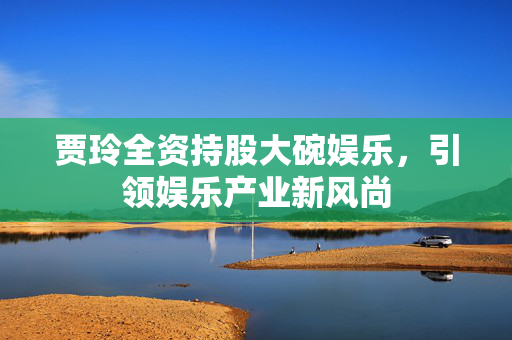贾玲全资持股大碗娱乐，引领娱乐产业新风尚