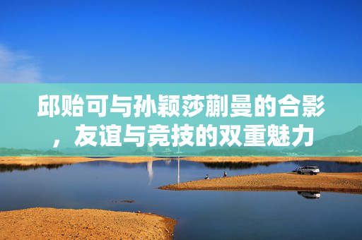 邱贻可与孙颖莎蒯曼的合影，友谊与竞技的双重魅力