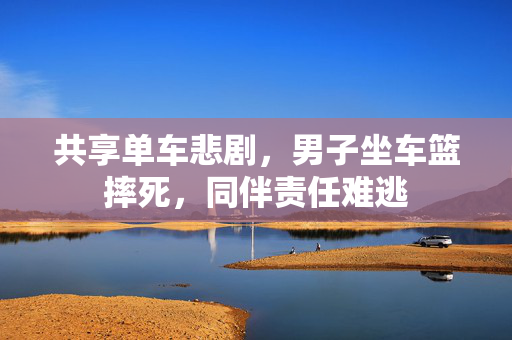共享单车悲剧，男子坐车篮摔死，同伴责任难逃