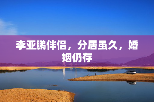 李亚鹏伴侣，分居虽久，婚姻仍存