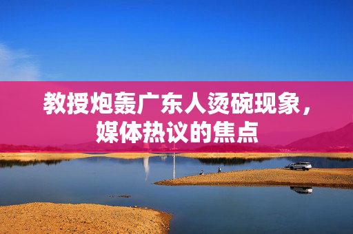 教授炮轰广东人烫碗现象，媒体热议的焦点