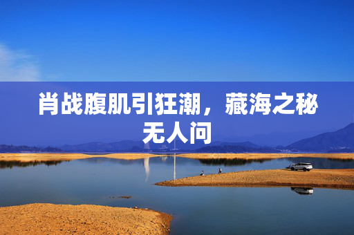 肖战腹肌引狂潮，藏海之秘无人问