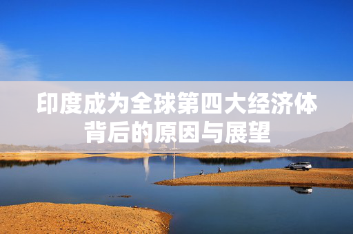 印度成为全球第四大经济体背后的原因与展望
