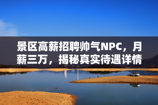 景区高薪招聘帅气NPC，月薪三万，揭秘真实待遇详情