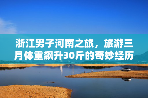 浙江男子河南之旅，旅游三月体重飙升30斤的奇妙经历