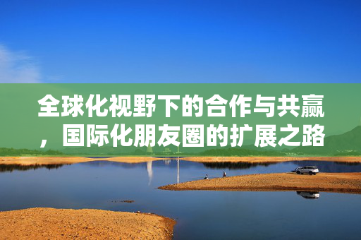 全球化视野下的合作与共赢，国际化朋友圈的扩展之路