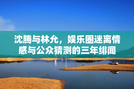 沈腾与林允，娱乐圈迷离情感与公众猜测的三年绯闻