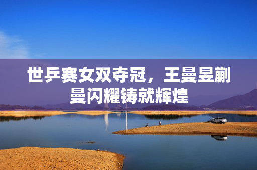 世乒赛女双夺冠，王曼昱蒯曼闪耀铸就辉煌