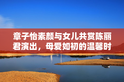 章子怡素颜与女儿共赏陈丽君演出，母爱如初的温馨时刻