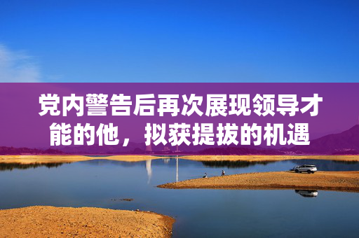 党内警告后再次展现领导才能的他，拟获提拔的机遇