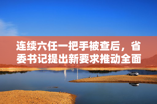 连续六任一把手被查后，省委书记提出新要求推动全面从严治党深入发展