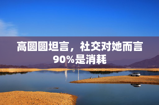 高圆圆坦言，社交对她而言90%是消耗
