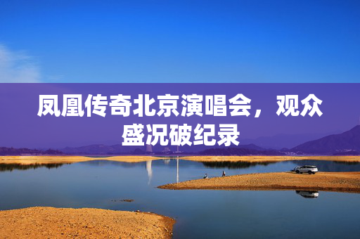 凤凰传奇北京演唱会，观众盛况破纪录