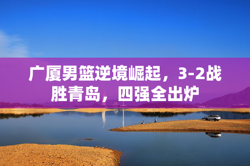 广厦男篮逆境崛起，3-2战胜青岛，四强全出炉