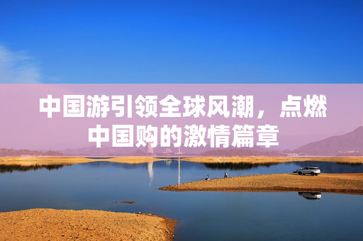 中国游引领全球风潮，点燃中国购的激情篇章