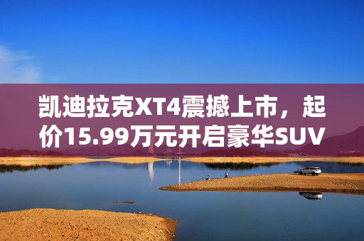 凯迪拉克XT4震撼上市，起价15.99万元开启豪华SUV新纪元