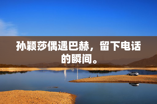 孙颖莎偶遇巴赫，留下电话的瞬间。