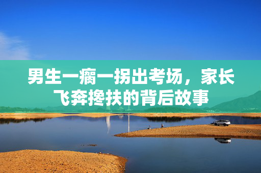 男生一瘸一拐出考场，家长飞奔搀扶的背后故事