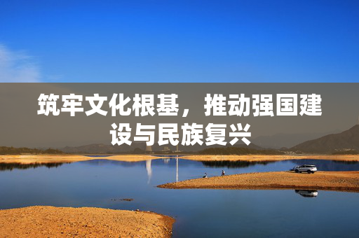 筑牢文化根基，推动强国建设与民族复兴
