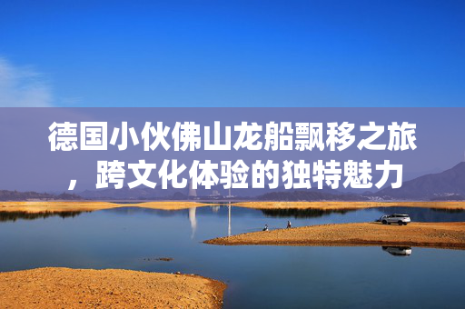 德国小伙佛山龙船飘移之旅，跨文化体验的独特魅力
