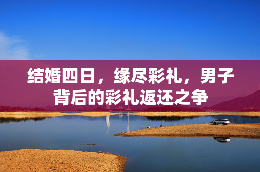 结婚四日，缘尽彩礼，男子背后的彩礼返还之争