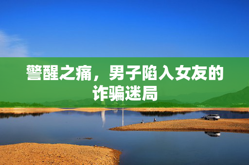 警醒之痛，男子陷入女友的诈骗迷局